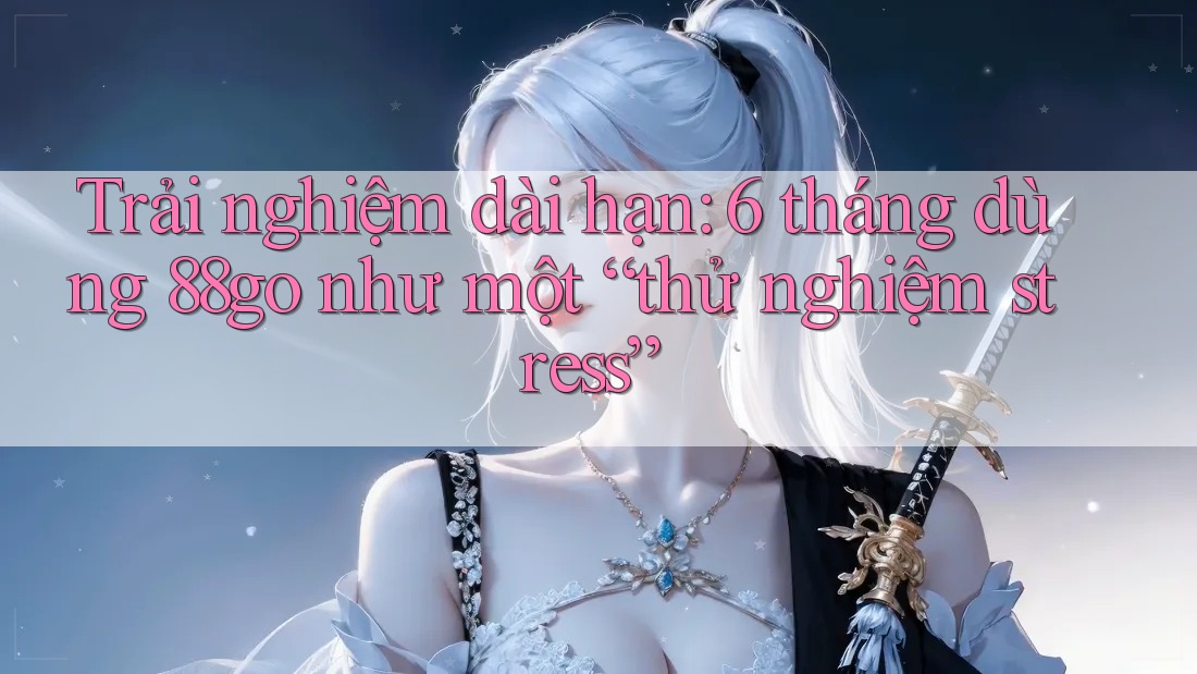 Trải nghiệm dài hạn: 6 tháng dùng 88go như một “thử nghiệm stress” Trải nghiệm dài hạn: 6 tháng dùng 88go như một “thử nghiệm stress”