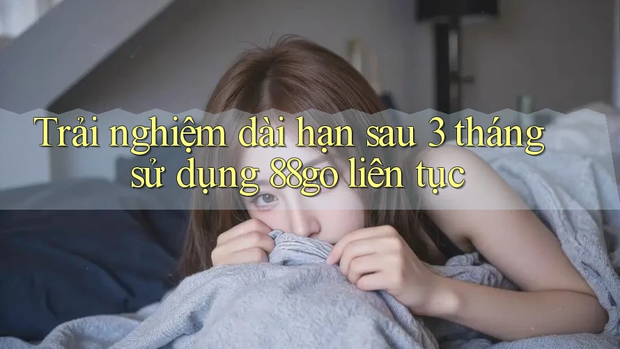 Trải nghiệm dài hạn sau 3 tháng sử dụng 88go liên tục Trải nghiệm dài hạn sau 3 tháng sử dụng 88go liên tục