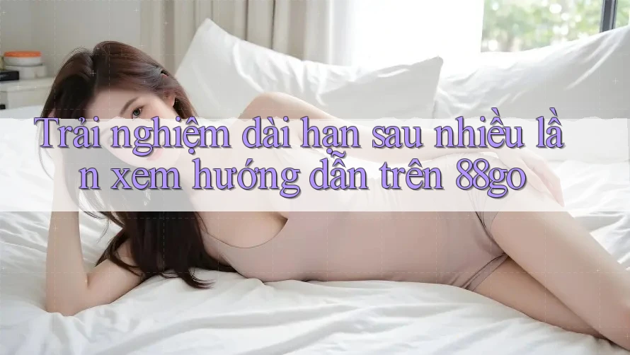 Trải nghiệm dài hạn sau nhiều lần xem hướng dẫn trên 88go Trải nghiệm dài hạn sau nhiều lần xem hướng dẫn trên 88go