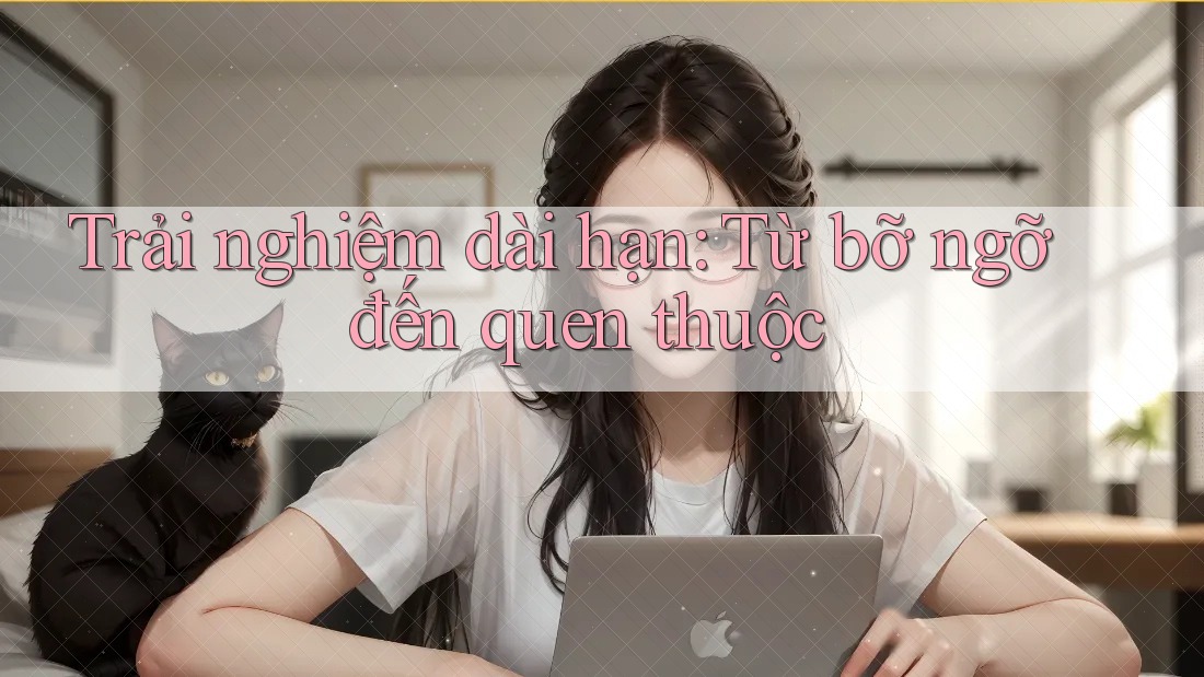 Trải nghiệm dài hạn: Từ bỡ ngỡ đến quen thuộc Trải nghiệm dài hạn: Từ bỡ ngỡ đến quen thuộc