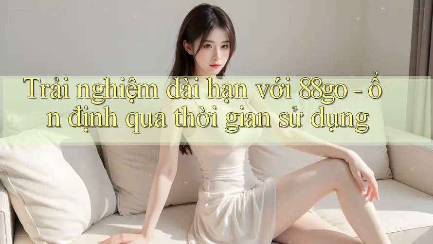 Trải nghiệm dài hạn với 88go - ổn định qua thời gian sử dụng Trải nghiệm dài hạn với 88go - ổn định qua thời gian sử dụng