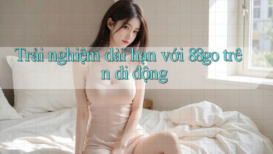 Trải nghiệm dài hạn với 88go trên di động Trải nghiệm dài hạn với 88go trên di động