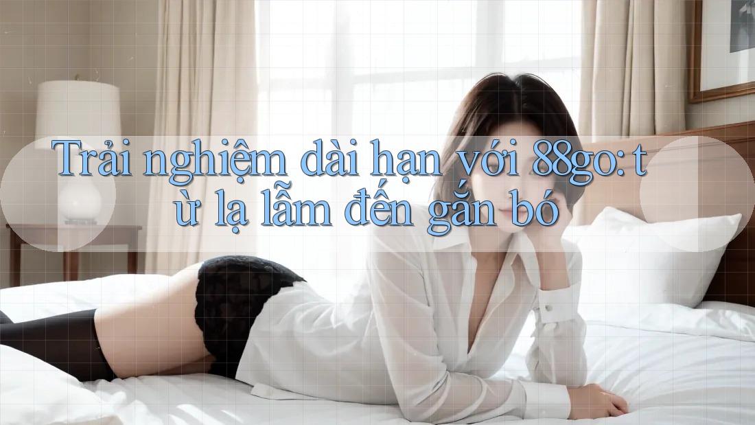 Trải nghiệm dài hạn với 88go: từ lạ lẫm đến gắn bó Trải nghiệm dài hạn với 88go: từ lạ lẫm đến gắn bó