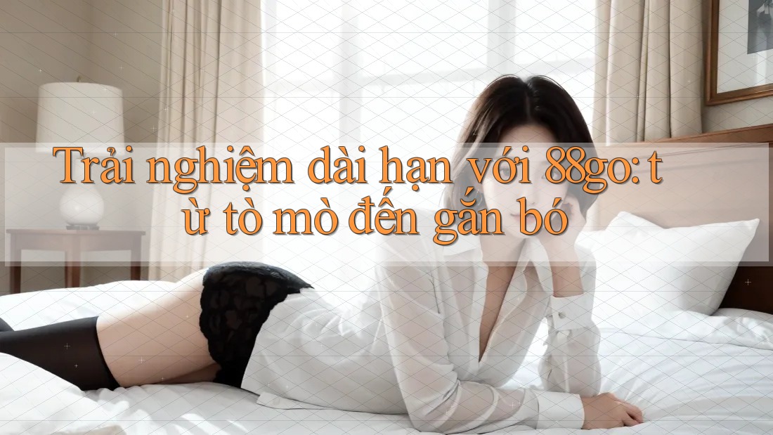 Trải nghiệm dài hạn với 88go: từ tò mò đến gắn bó