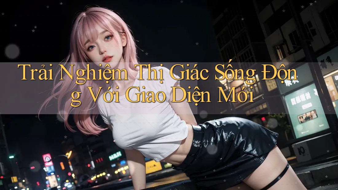 Trải Nghiệm Thị Giác Sống Động Với Giao Diện Mới Trải Nghiệm Thị Giác Sống Động Với Giao Diện Mới