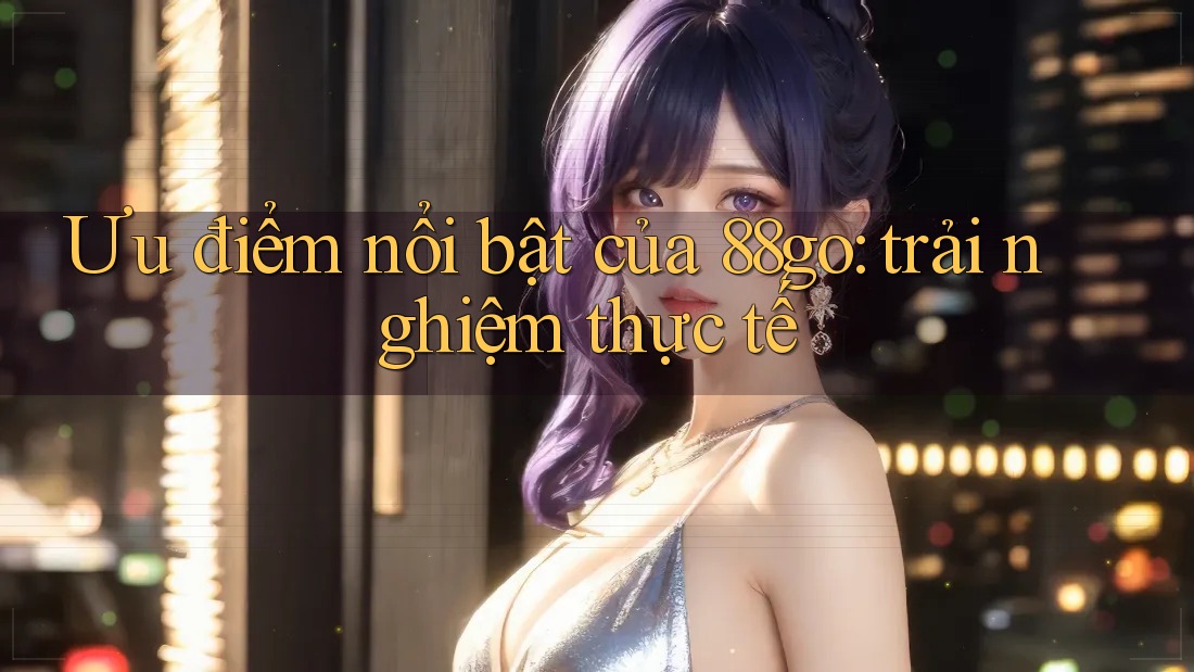 Ưu điểm nổi bật của 88go: trải nghiệm thực tế Ưu điểm nổi bật của 88go: trải nghiệm thực tế