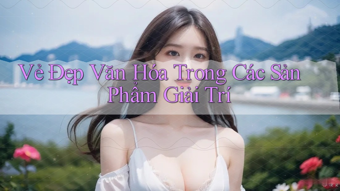 Vẻ Đẹp Văn Hóa Trong Các Sản Phẩm Giải Trí