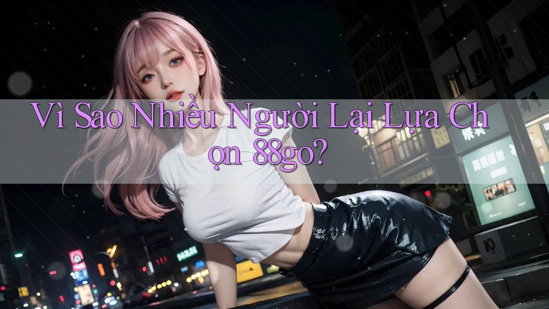 Vì Sao Nhiều Người Lại Lựa Chọn 88go?