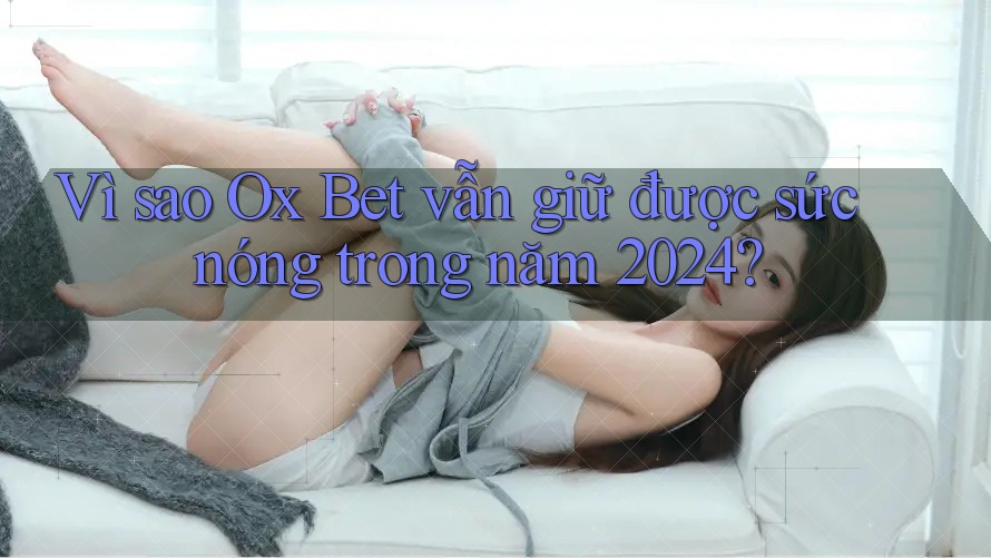 Vì sao Ox Bet vẫn giữ được sức nóng trong năm 2024?